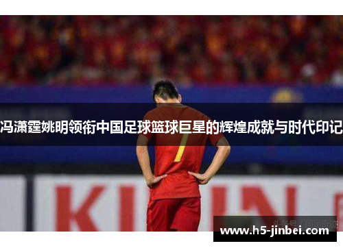 冯潇霆姚明领衔中国足球篮球巨星的辉煌成就与时代印记