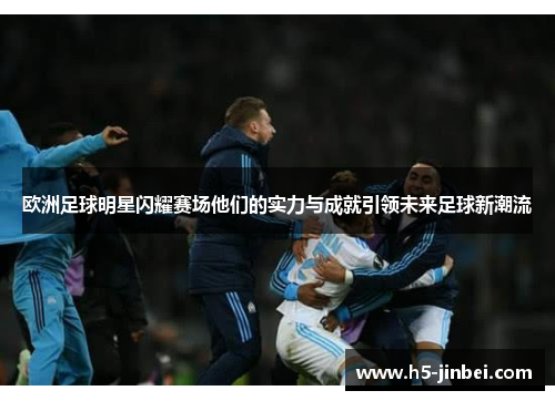 欧洲足球明星闪耀赛场他们的实力与成就引领未来足球新潮流