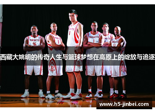 西藏大姚明的传奇人生与篮球梦想在高原上的绽放与追逐