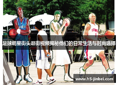 足球明星街头逛街视频揭秘他们的日常生活与时尚选择