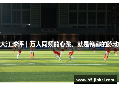 大江球评｜万人同频的心跳，就是赣鄱的脉动
